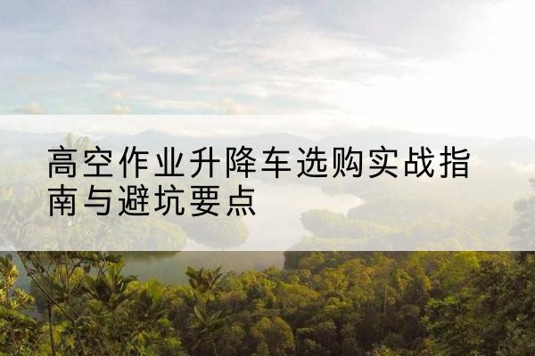 承德升降车怎么选-高空作业升降车选购实战指南与避坑要点