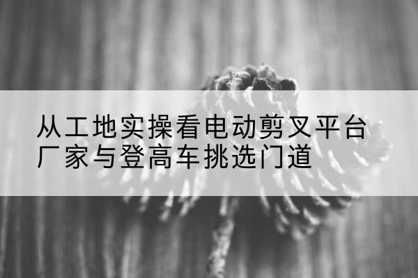 承德电动剪叉升降平台厂家-从工地实操看电动剪叉平台厂家与登高车挑选门道