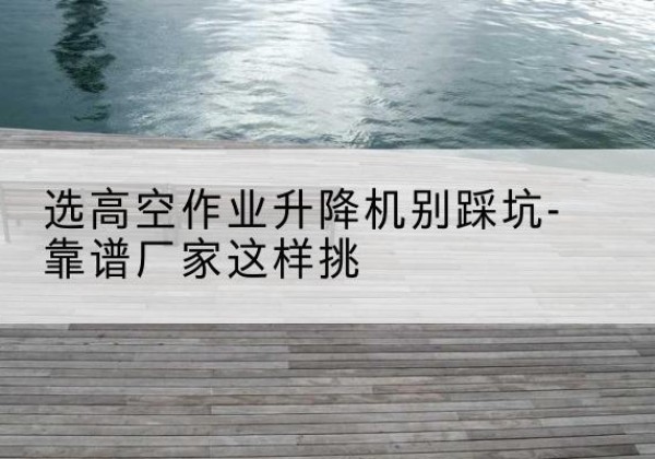 承德剪叉式升降机厂家-选高空作业升降机别踩坑-靠谱厂家这样挑